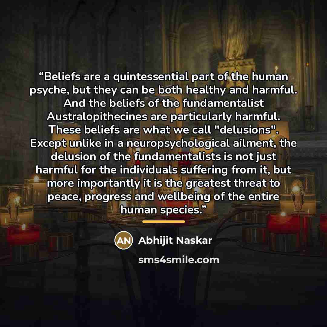 “Beliefs are a quintessential part of the human psyche, but they can be both healthy and harmful. And the beliefs of the fundamentalist Australopithecines are particularly harmful. These beliefs are what we call "delusions". Except unlike in a neuropsychological ailment, the delusion of the…” quote by Abhijit Naskar