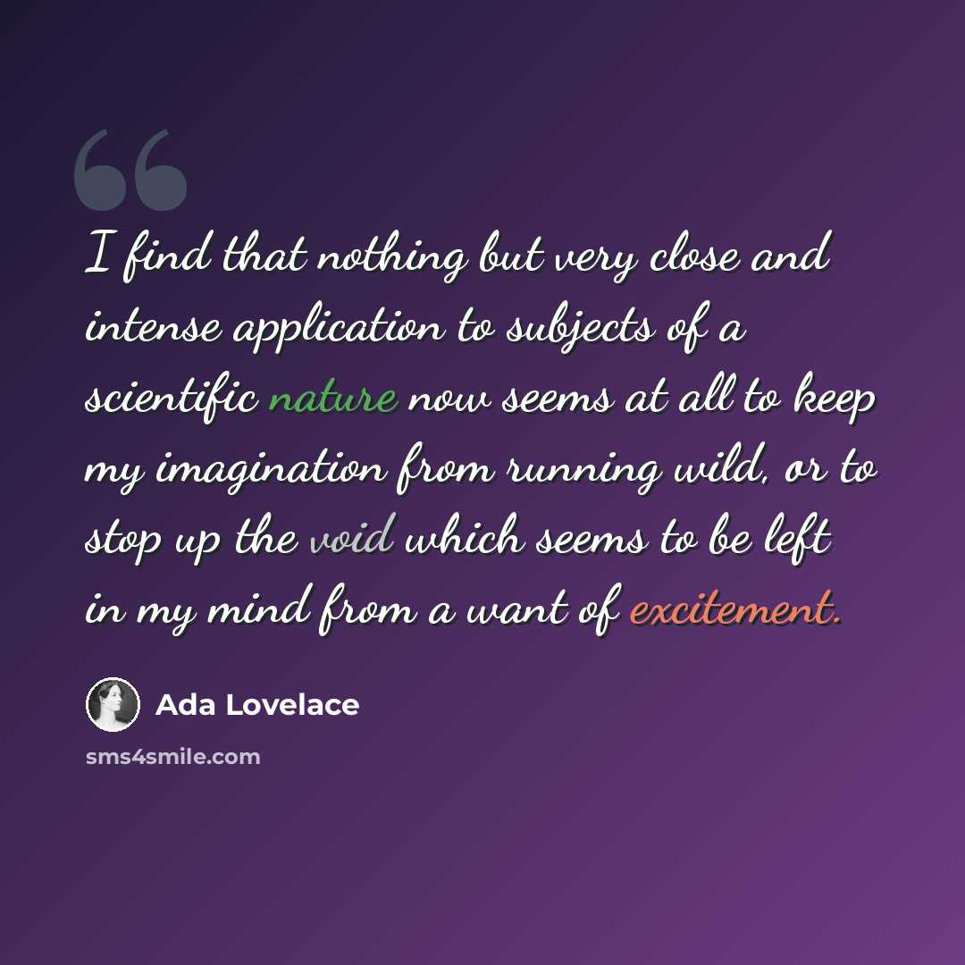 “I find that nothing but very close and intense application to subjects of a scientific nature now seems at all to keep my imagination from running wild, or to stop up the void which seems to be left in my mind from a want of excitement.” quote by Ada Lovelace