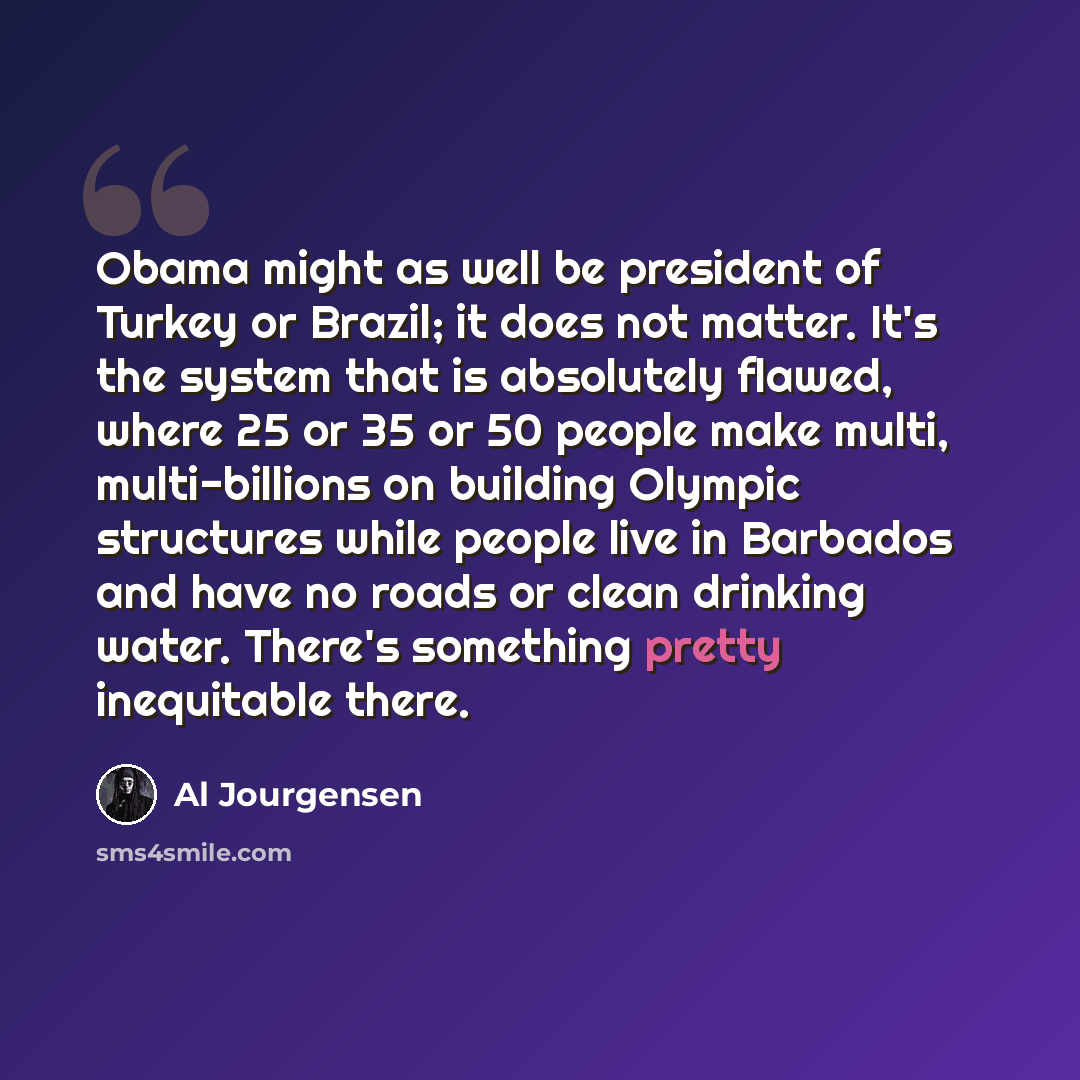 “Obama might as well be president of Turkey or Brazil; it does not matter. It's the system that is absolutely flawed, where 25 or 35 or 50 people make multi, multi-billions on building Olympic structures while people live in Barbados and have no roads or clean drinking water. There's something…” quote by Al Jourgensen