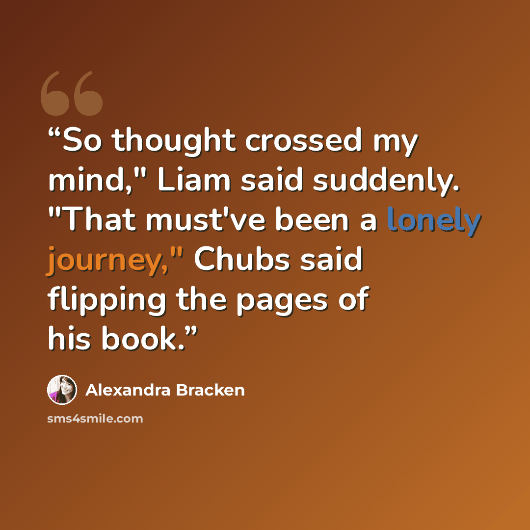 “So thought crossed my mind," Liam said suddenly. "That must've been a lonely journey," Chubs said flipping the pages of his book.” quote by Alexandra Bracken