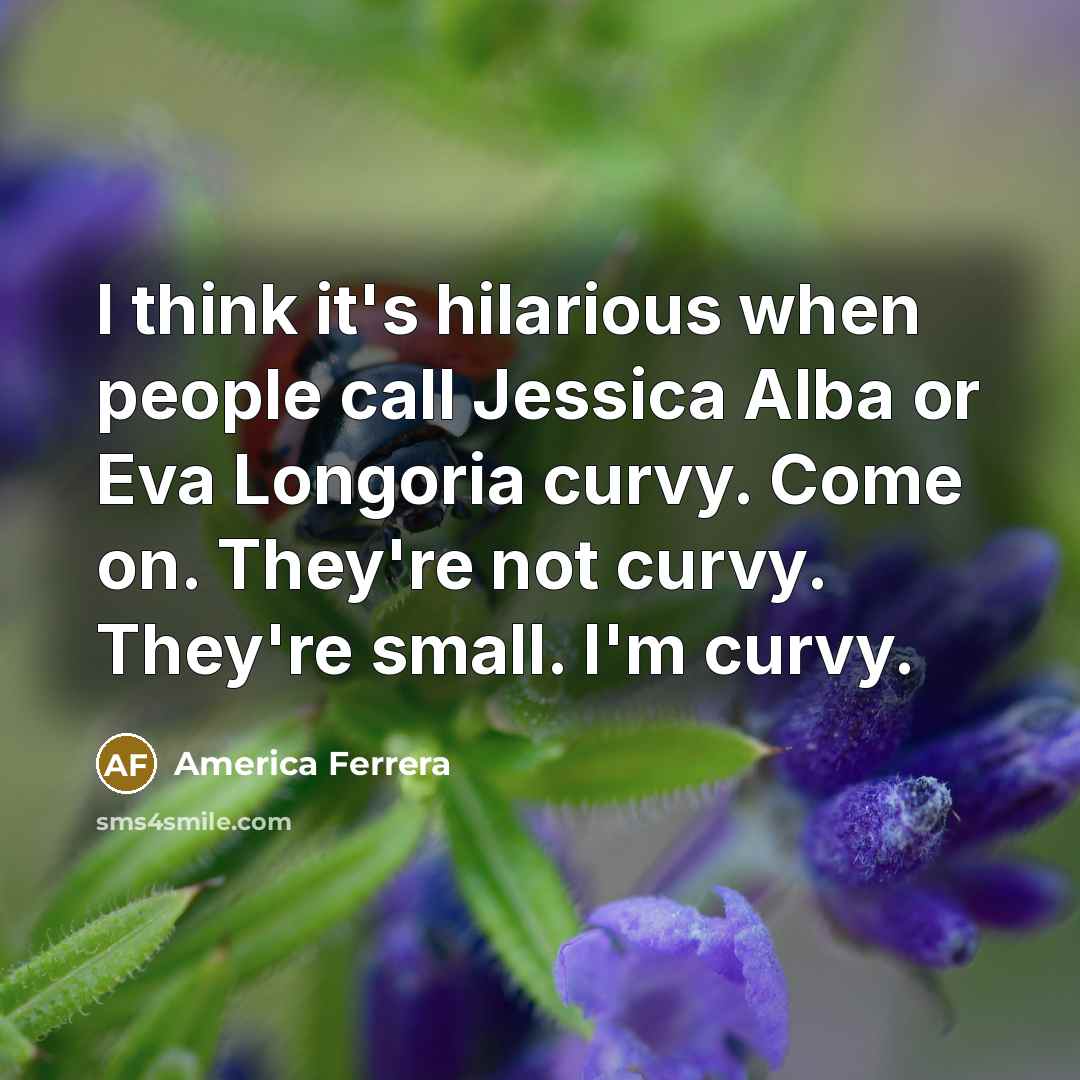 “I think it's hilarious when people call Jessica Alba or Eva Longoria curvy. Come on. They're not curvy. They're small. I'm curvy.” quote by America Ferrera