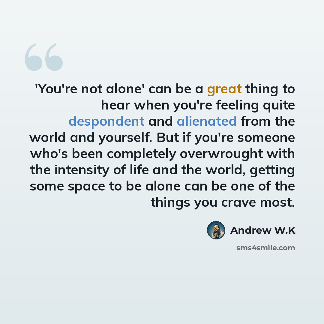 “'You're not alone' can be a great thing to hear when you're feeling quite despondent and alienated from the world and yourself. But if you're someone who's been completely overwrought with the intensity of life and the world, getting some space to be alone can be one of the things you crave most.” quote by Andrew W.K