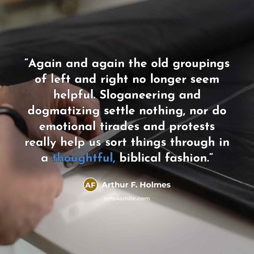 “Again and again the old groupings of left and right no longer seem helpful. Sloganeering and dogmatizing settle nothing, nor do emotional tirades and protests really help us sort things through in a thoughtful, biblical fashion.” quote by Arthur F. Holmes