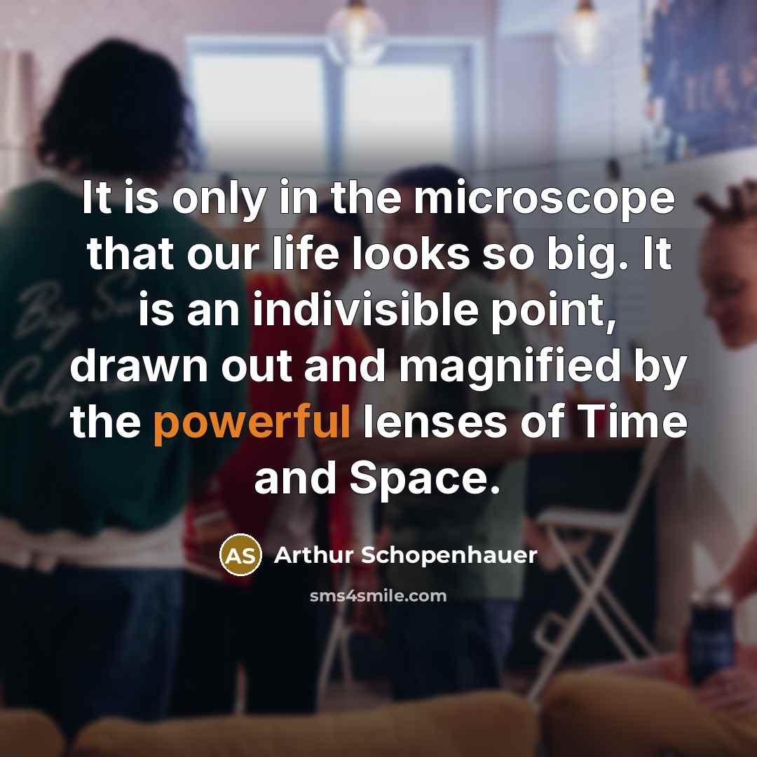 “It is only in the microscope that our life looks so big. It is an indivisible point, drawn out and magnified by the powerful lenses of Time and Space.” quote by Arthur Schopenhauer