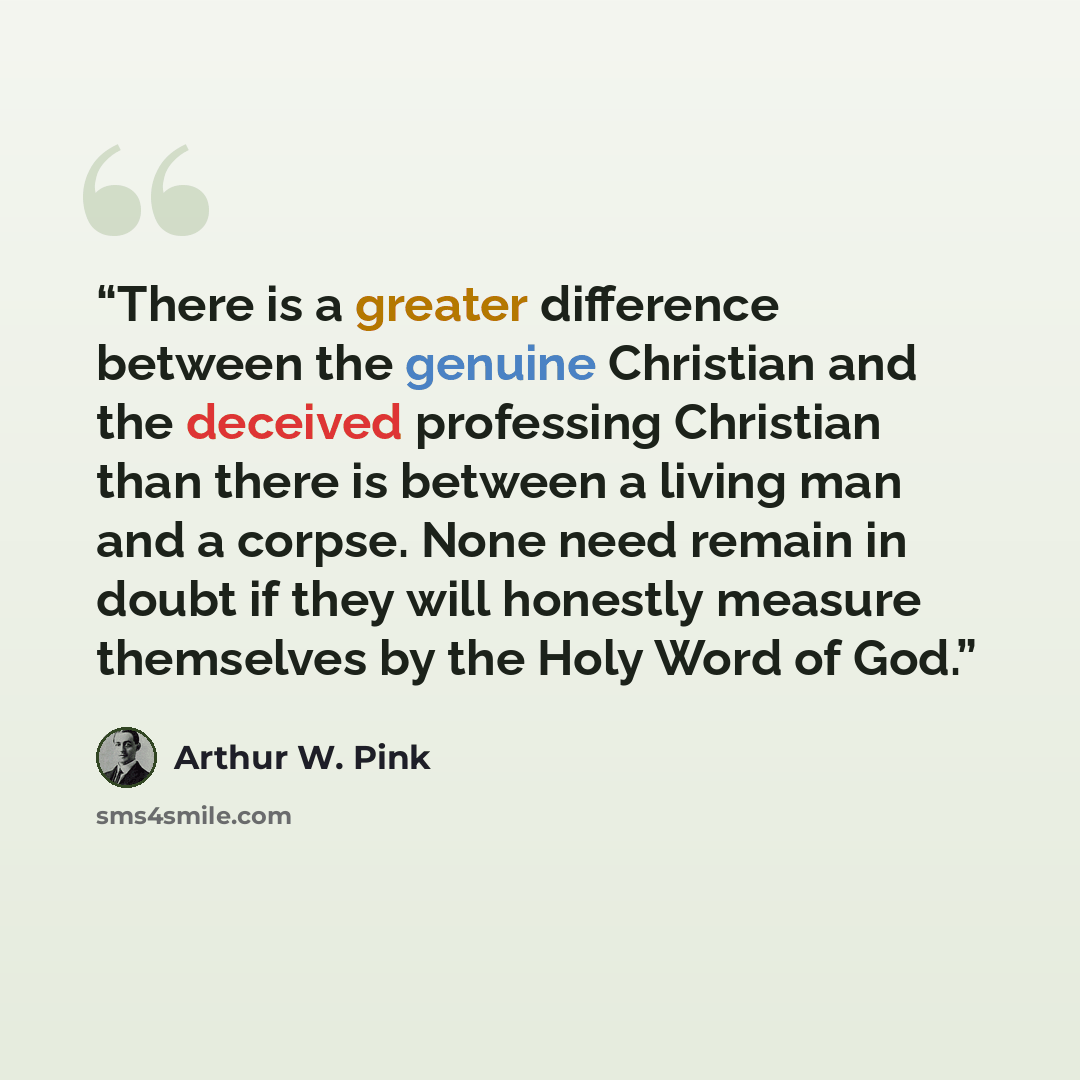 “There is a greater difference between the genuine Christian and the deceived professing Christian than there is between a living man and a corpse. None need remain in doubt if they will honestly measure themselves by the Holy Word of God.” quote by Arthur W. Pink