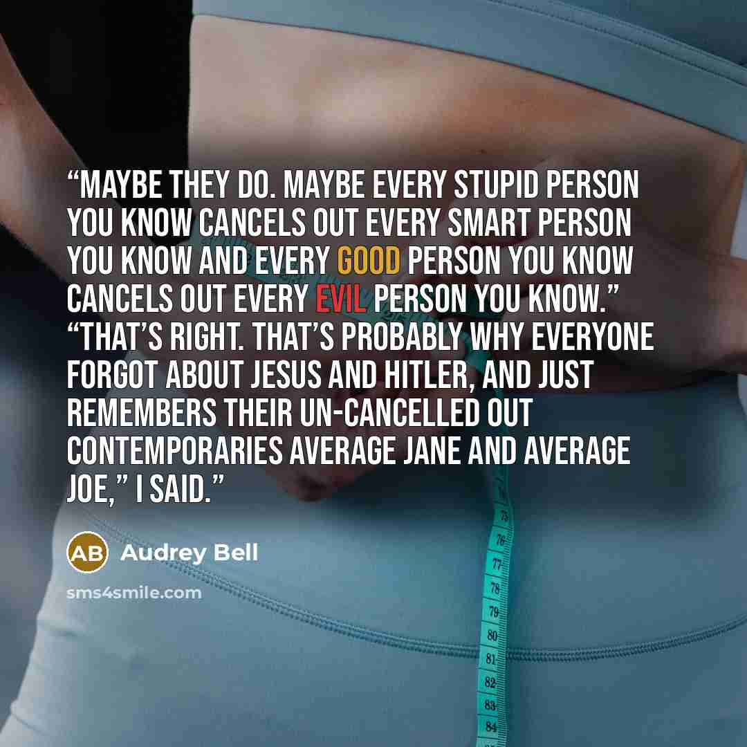 “Maybe they do. Maybe every stupid person you know cancels out every smart person you know and every good person you know cancels out every evil person you know.” “That’s right. That’s probably why everyone forgot about Jesus and Hitler, and just remembers their un-cancelled out contemporaries…” quote by Audrey Bell