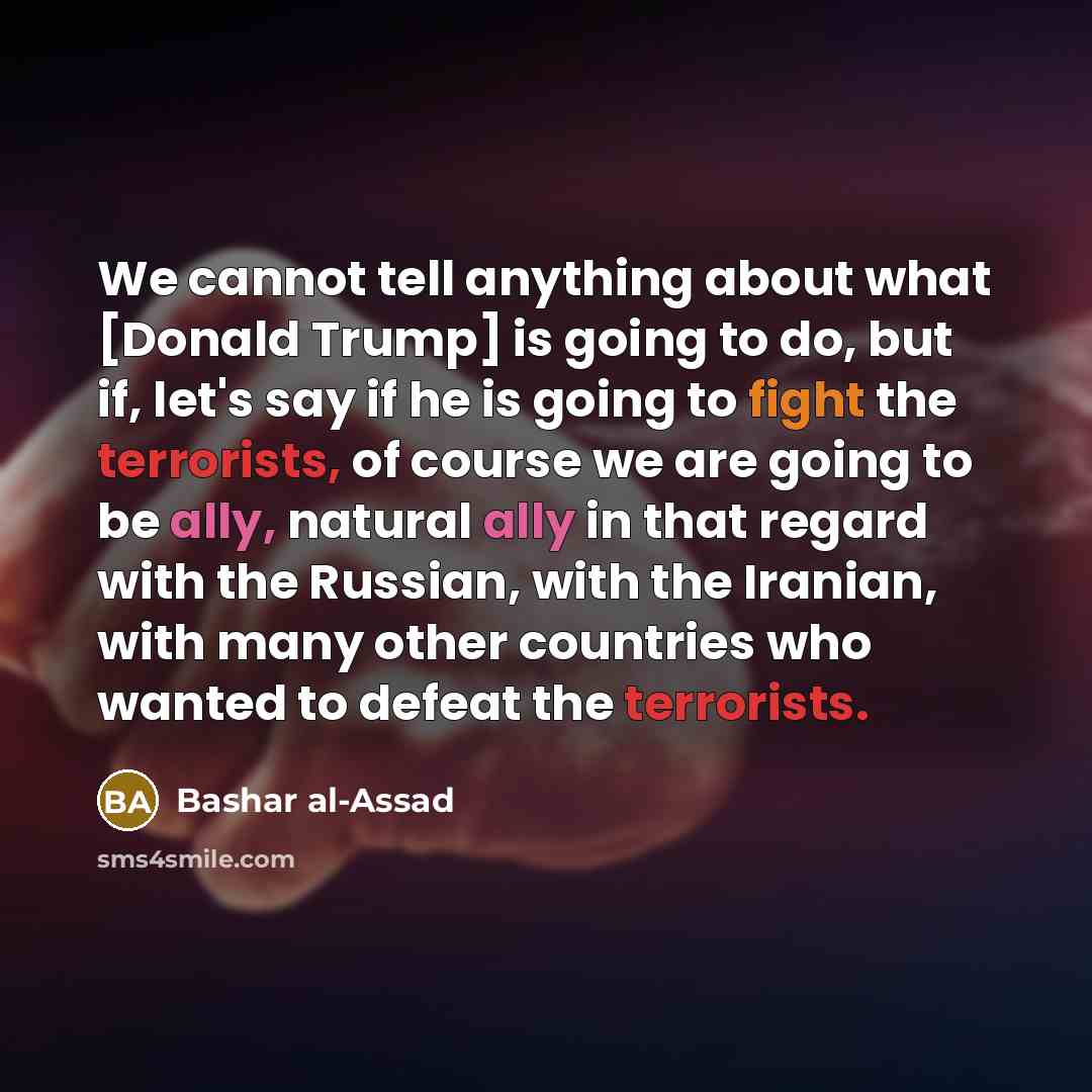 “We cannot tell anything about what [Donald Trump] is going to do, but if, let's say if he is going to fight the terrorists, of course we are going to be ally, natural ally in that regard with the Russian, with the Iranian, with many other countries who wanted to defeat the terrorists.” quote by Bashar al-Assad