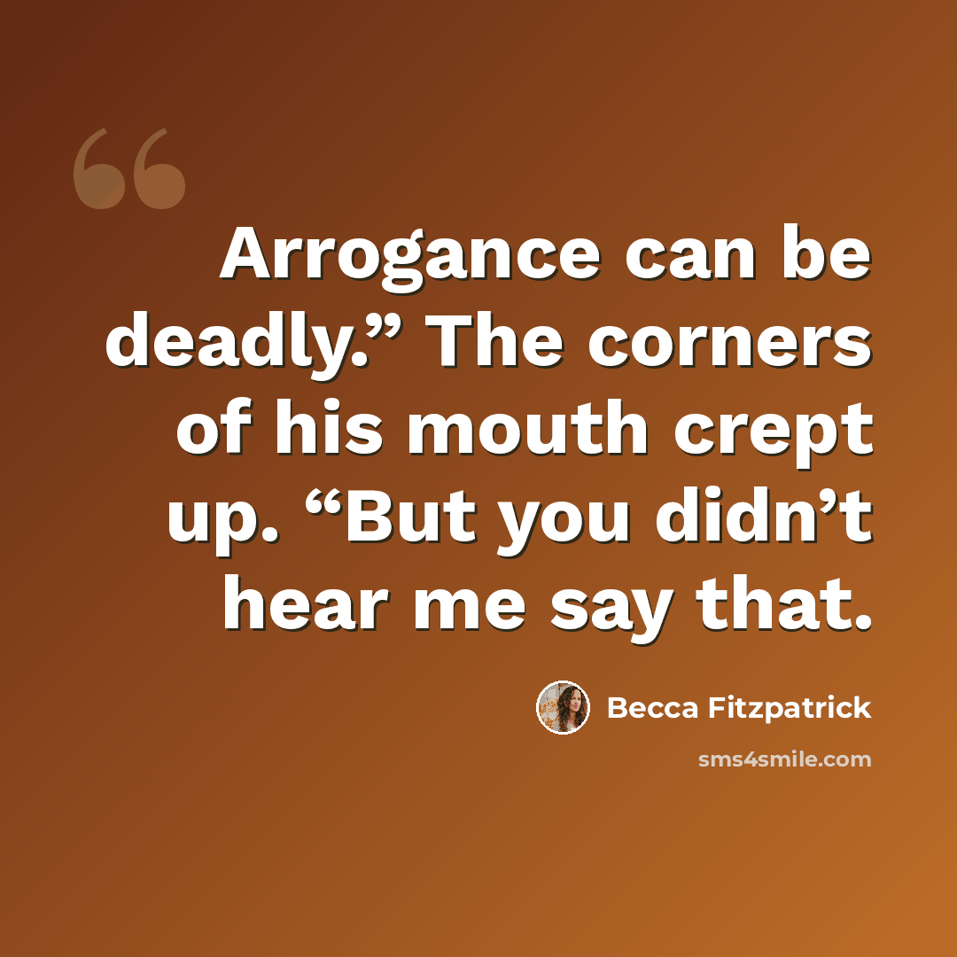 “Arrogance can be deadly.” The corners of his mouth crept up. “But you didn’t hear me say that.” quote by Becca Fitzpatrick