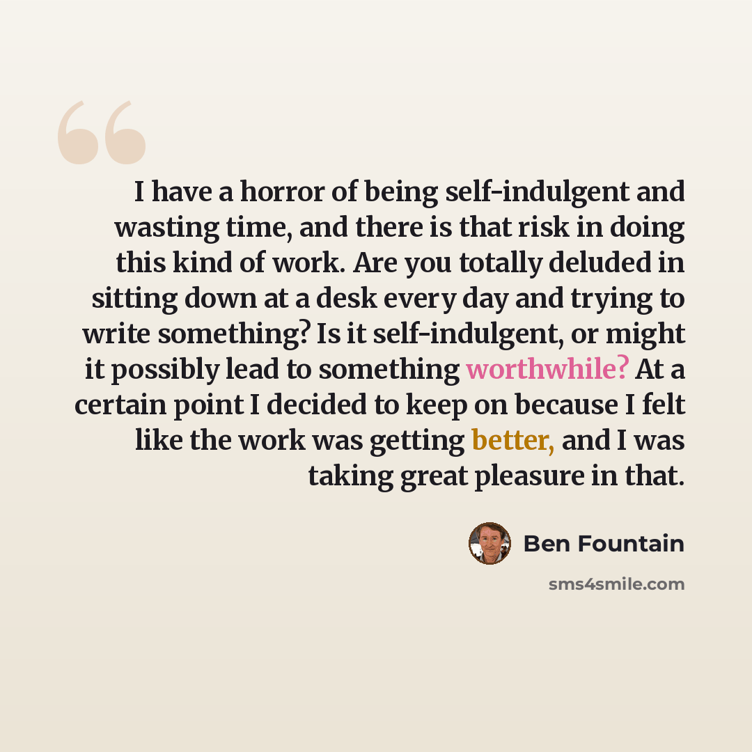 “I have a horror of being self-indulgent and wasting time, and there is that risk in doing this kind of work. Are you totally deluded in sitting down at a desk every day and trying to write something? Is it self-indulgent, or might it possibly lead to something worthwhile? At a certain point I…” quote by Ben Fountain