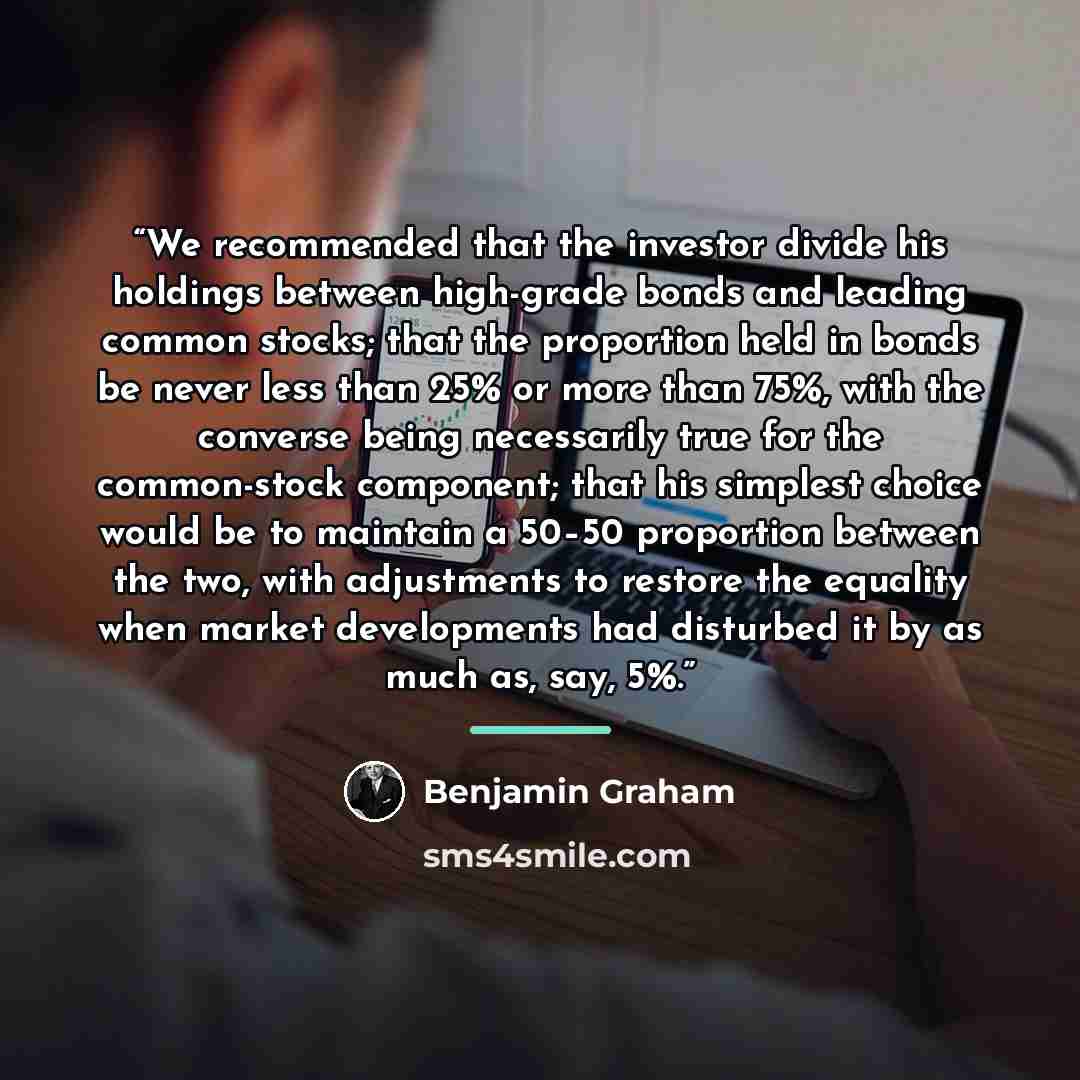 “We recommended that the investor divide his holdings between high-grade bonds and leading common stocks; that the proportion held in bonds be never less than 25% or more than 75%, with the converse being necessarily true for the common-stock component; that his simplest choice would be to maintain…” quote by Benjamin Graham