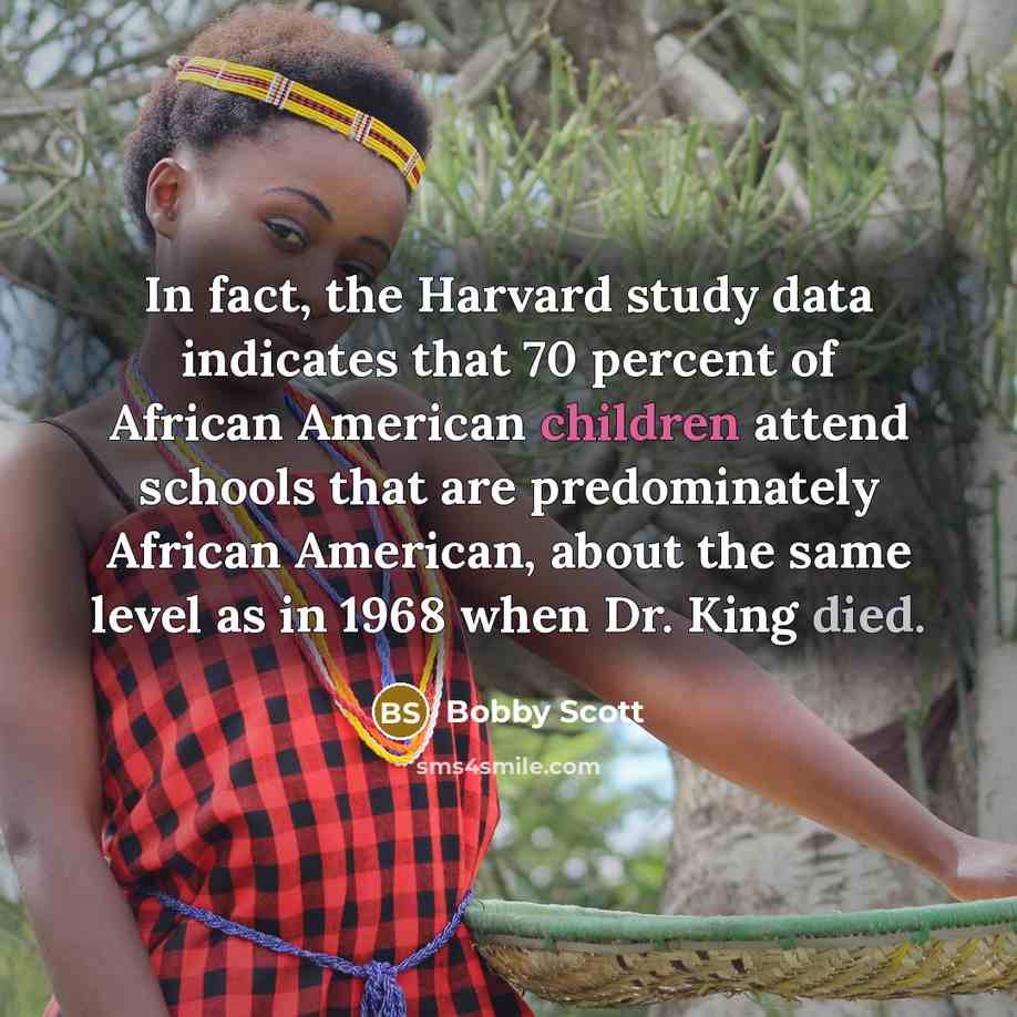 “In fact, the Harvard study data indicates that 70 percent of African American children attend schools that are predominately African American, about the same level as in 1968 when Dr. King died.” quote by Bobby Scott