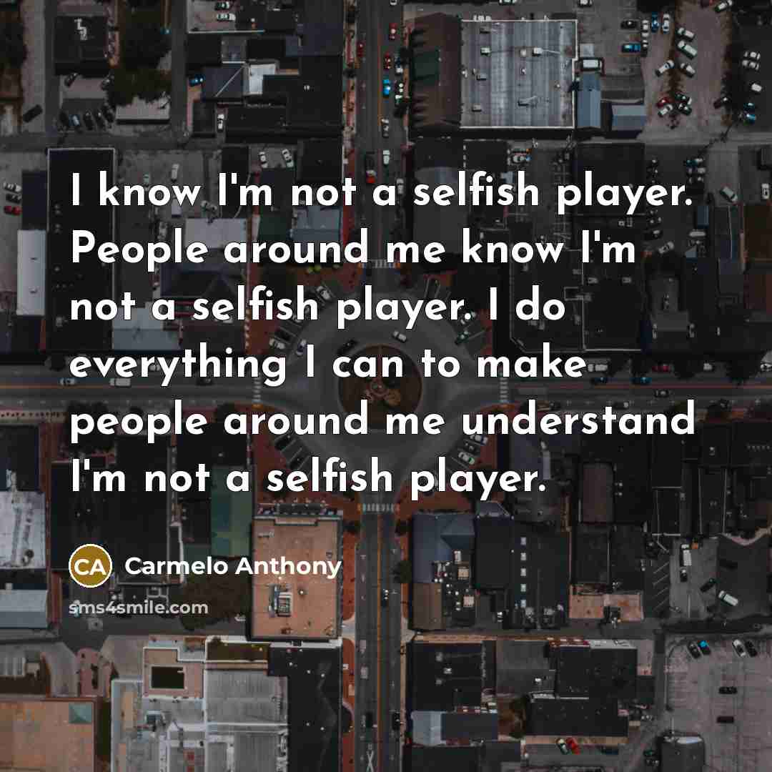 “I know I'm not a selfish player. People around me know I'm not a selfish player. I do everything I can to make people around me understand I'm not a selfish player.” quote by Carmelo Anthony