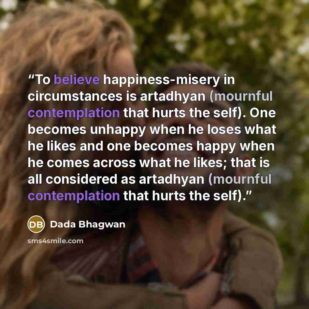 “To believe happiness-misery in circumstances is artadhyan (mournful contemplation that hurts the self). One becomes unhappy when he loses what he likes and one becomes happy when he comes across what he likes; that is all considered as artadhyan (mournful contemplation that hurts the self).” quote by Dada Bhagwan
