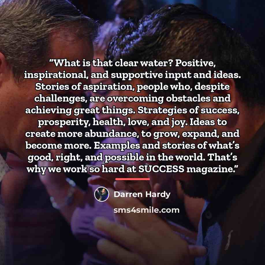 “What is that clear water? Positive, inspirational, and supportive input and ideas. Stories of aspiration, people who, despite challenges, are overcoming obstacles and achieving great things. Strategies of success, prosperity, health, love, and joy. Ideas to create more abundance, to grow, expand…” quote by Darren Hardy