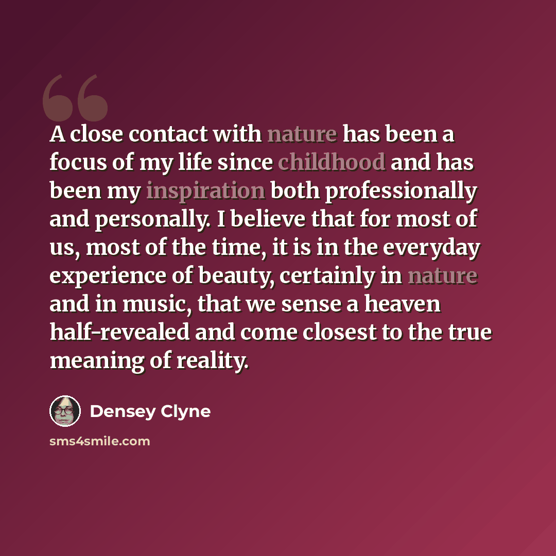 “A close contact with nature has been a focus of my life since childhood and has been my inspiration both professionally and personally. I believe that for most of us, most of the time, it is in the everyday experience of beauty, certainly in nature and in music, that we sense a heaven…” quote by Densey Clyne