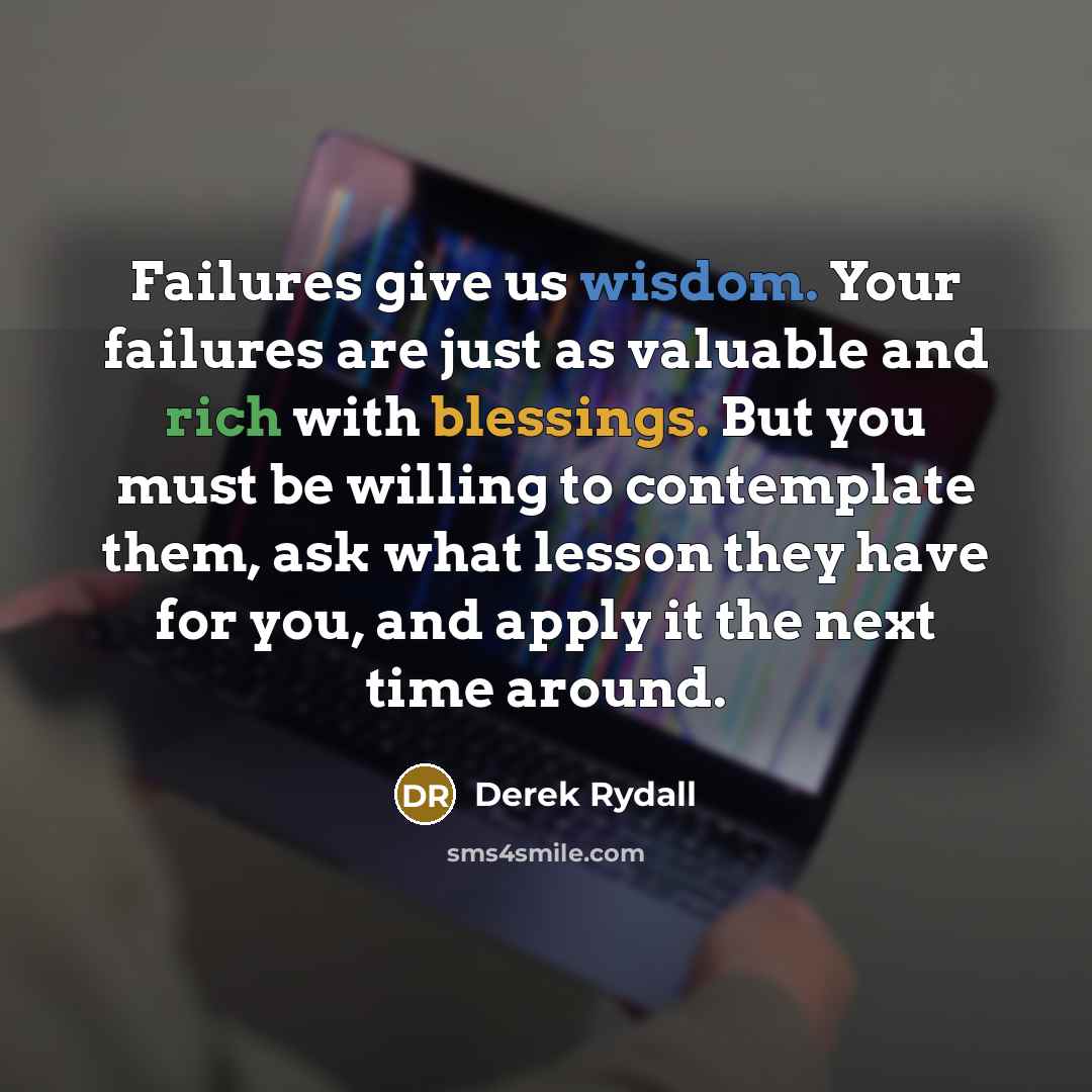 “Failures give us wisdom. Your failures are just as valuable and rich with blessings. But you must be willing to contemplate them, ask what lesson they have for you, and apply it the next time around.” quote by Derek Rydall