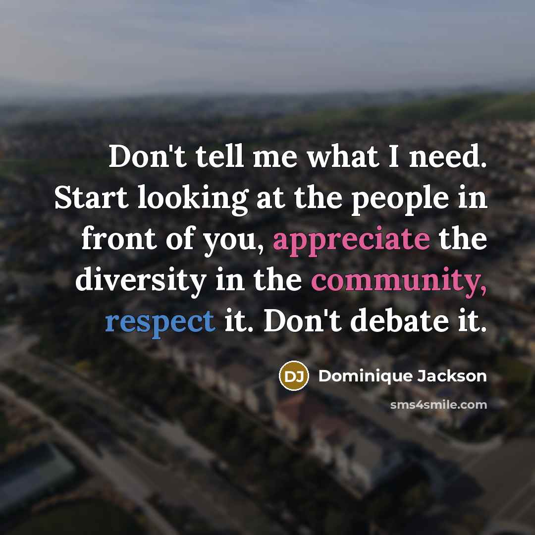 “Don't tell me what I need. Start looking at the people in front of you, appreciate the diversity in the community, respect it. Don't debate it.” quote by Dominique Jackson