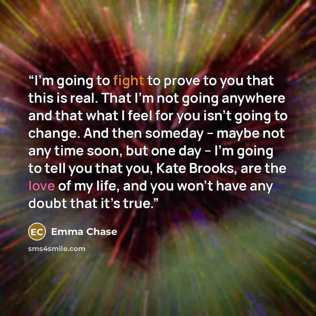 “I’m going to fight to prove to you that this is real. That I’m not going anywhere and that what I feel for you isn’t going to change. And then someday – maybe not any time soon, but one day – I’m going to tell you that you, Kate Brooks, are the love of my life, and you won’t have any doubt that…” quote by Emma Chase