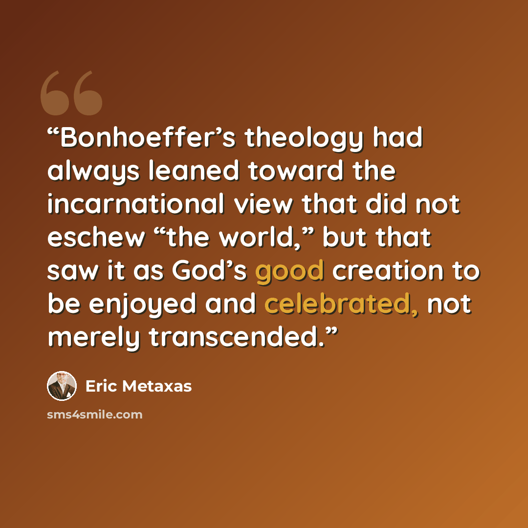 “Bonhoeffer’s theology had always leaned toward the incarnational view that did not eschew “the world,” but that saw it as God’s good creation to be enjoyed and celebrated, not merely transcended.” quote by Eric Metaxas