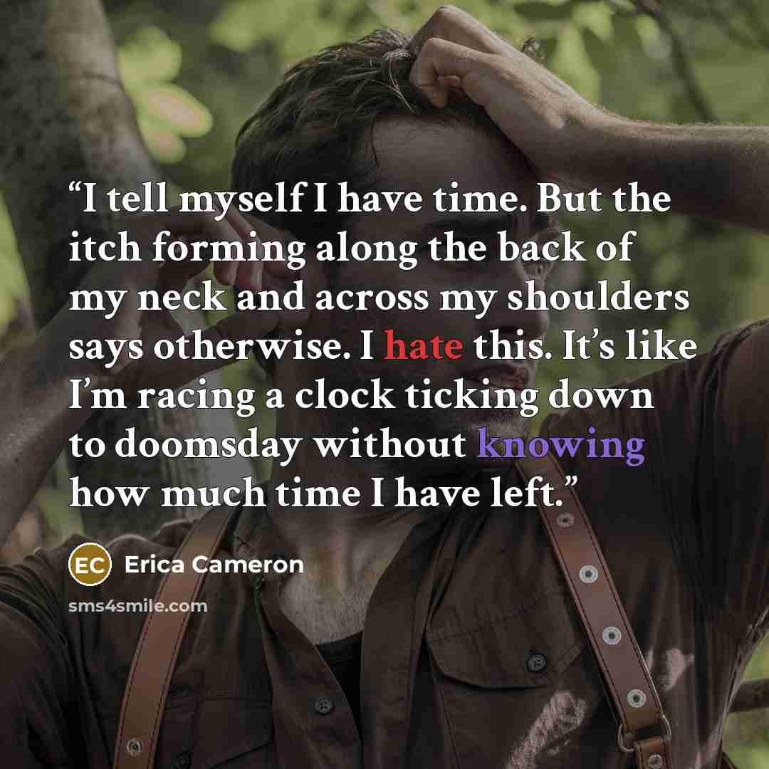 “I tell myself I have time. But the itch forming along the back of my neck and across my shoulders says otherwise. I hate this. It’s like I’m racing a clock ticking down to doomsday without knowing how much time I have left.” quote by Erica Cameron