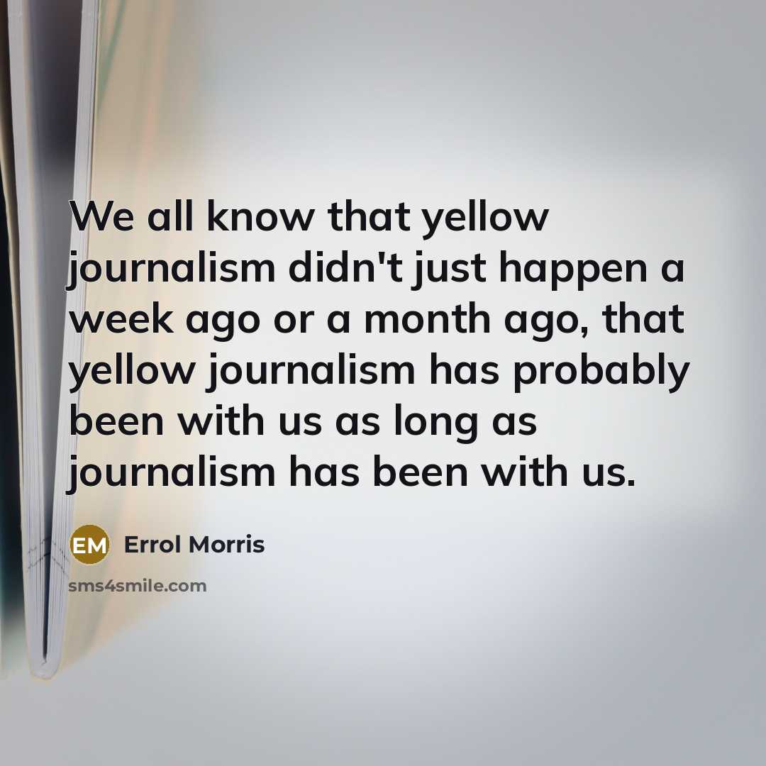“We all know that yellow journalism didn't just happen a week ago or a month ago, that yellow journalism has probably been with us as long as journalism has been with us.” quote by Errol Morris