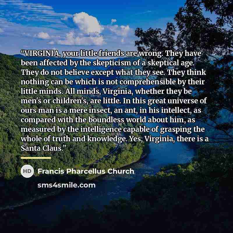 “VIRGINIA, your little friends are wrong. They have been affected by the skepticism of a skeptical age. They do not believe except what they see. They think nothing can be which is not comprehensible by their little minds. All minds, Virginia, whether they be men's or children's, are little. In…” quote by Francis Pharcellus Church