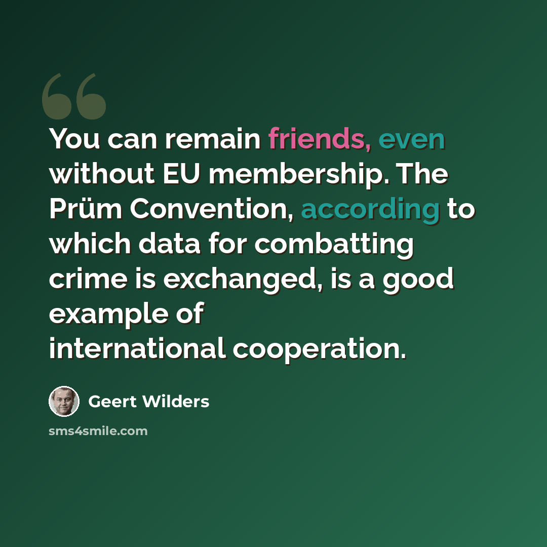 “You can remain friends, even without EU membership. The Prüm Convention, according to which data for combatting crime is exchanged, is a good example of international cooperation.” quote by Geert Wilders
