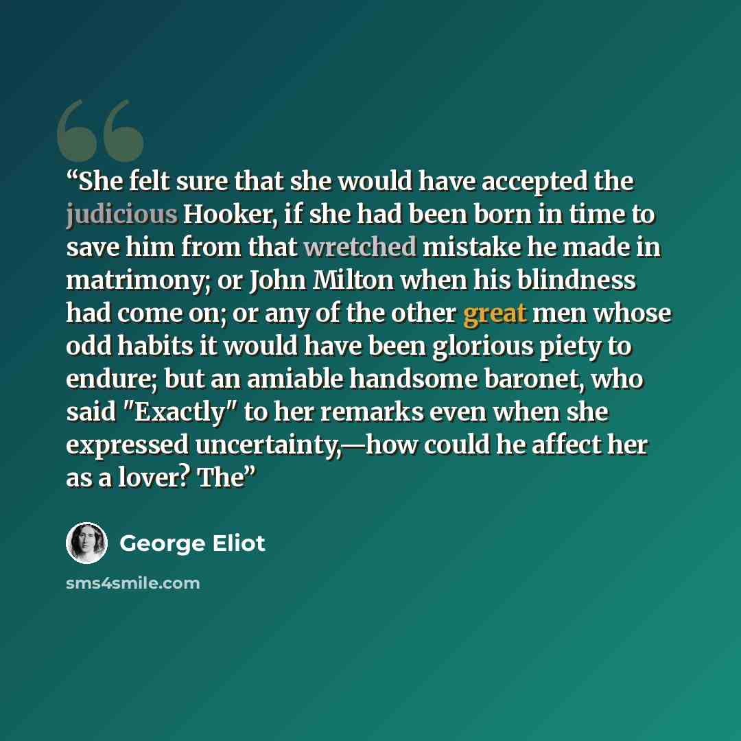 “She felt sure that she would have accepted the judicious Hooker, if she had been born in time to save him from that wretched mistake he made in matrimony; or John Milton when his blindness had come on; or any of the other great men whose odd habits it would have been glorious piety to endure; but…” quote by George Eliot