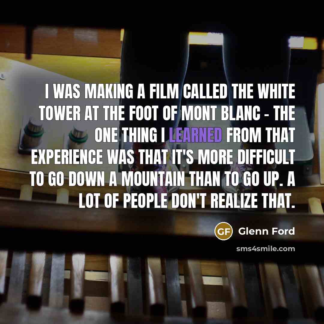“I was making a film called The White Tower at the foot of Mont Blanc - the one thing I learned from that experience was that it's more difficult to go down a mountain than to go up. A lot of people don't realize that.” quote by Glenn Ford