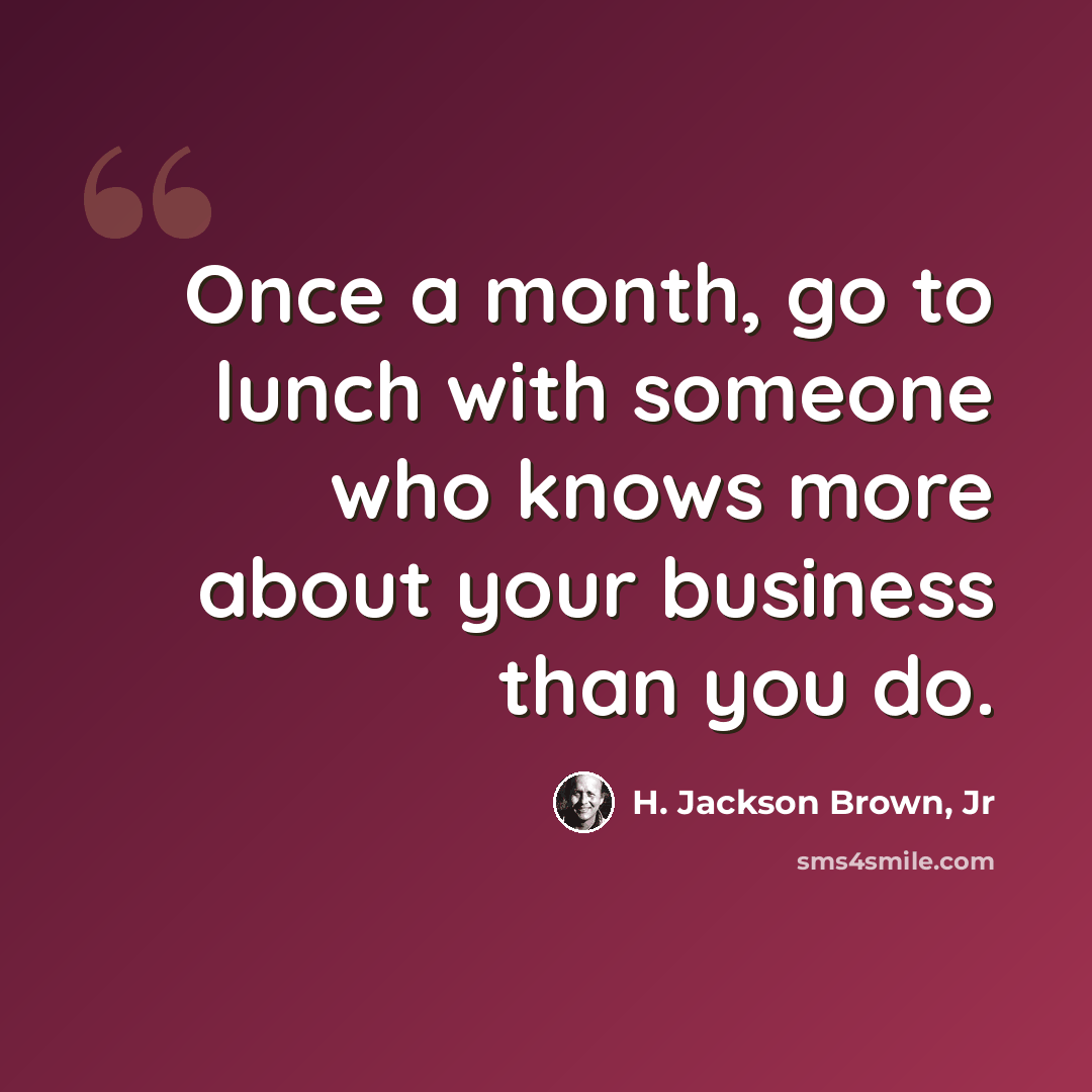 “Once a month, go to lunch with someone who knows more about your business than you do.” quote by H. Jackson Brown, Jr