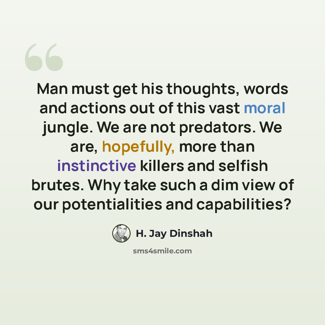 “Man must get his thoughts, words and actions out of this vast moral jungle. We are not predators. We are, hopefully, more than instinctive killers and selfish brutes. Why take such a dim view of our potentialities and capabilities?” quote by H. Jay Dinshah