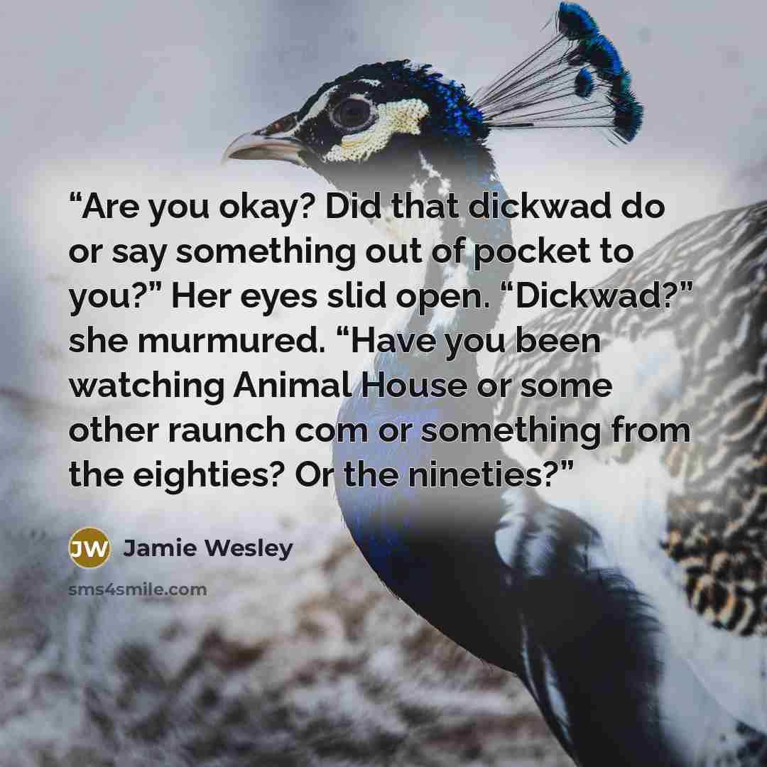 “Are you okay? Did that dickwad do or say something out of pocket to you?” Her eyes slid open. “Dickwad?” she murmured. “Have you been watching Animal House or some other raunch com or something from the eighties? Or the nineties?” quote by Jamie Wesley
