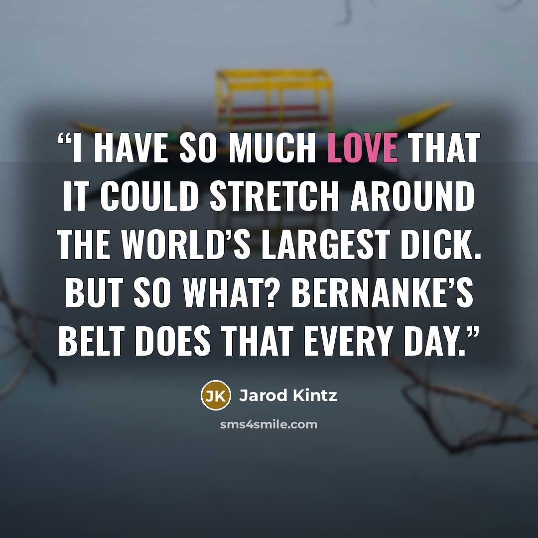 “I have so much love that it could stretch around the world’s largest dick. But so what? Bernanke’s belt does that every day.” quote by Jarod Kintz