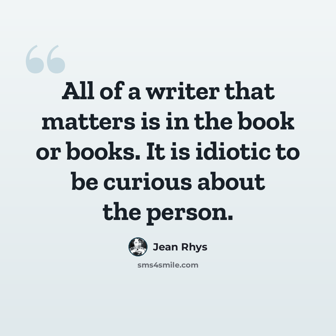 “All of a writer that matters is in the book or books. It is idiotic to be curious about the person.” quote by Jean Rhys