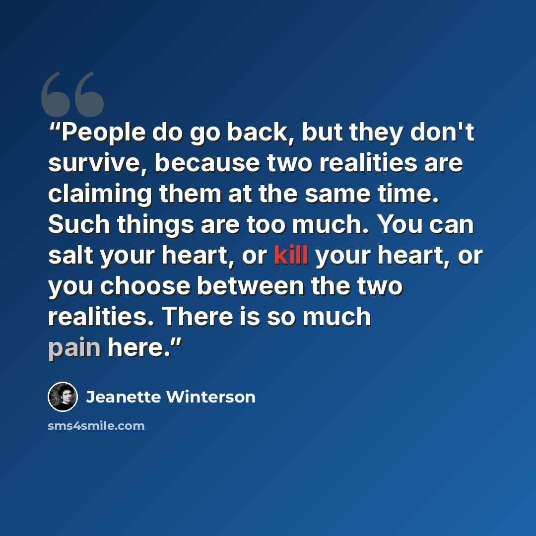 “People do go back, but they don't survive, because two realities are claiming them at the same time. Such things are too much. You can salt your heart, or kill your heart, or you choose between the two realities. There is so much pain here.” quote by Jeanette Winterson