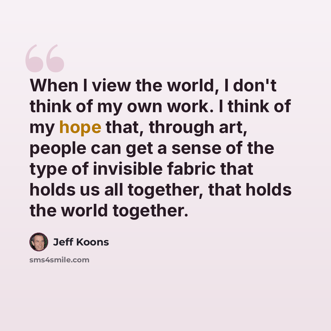 “When I view the world, I don't think of my own work. I think of my hope that, through art, people can get a sense of the type of invisible fabric that holds us all together, that holds the world together.” quote by Jeff Koons