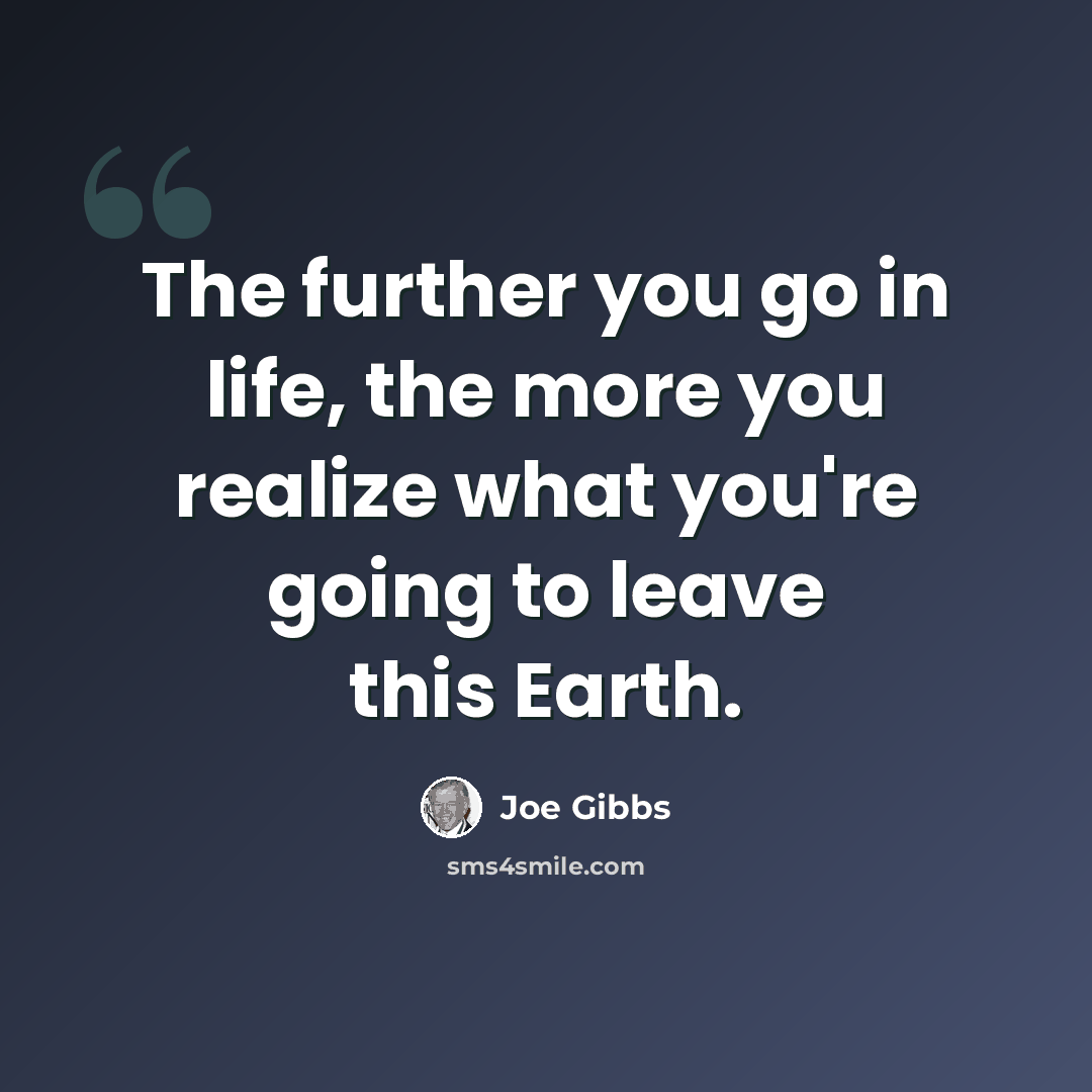 “The further you go in life, the more you realize what you're going to leave this Earth.” quote by Joe Gibbs