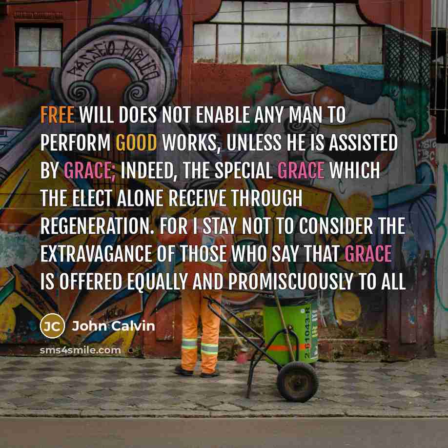 “Free will does not enable any man to perform good works, unless he is assisted by grace; indeed, the special grace which the elect alone receive through regeneration. For I stay not to consider the extravagance of those who say that grace is offered equally and promiscuously to all” quote by John Calvin