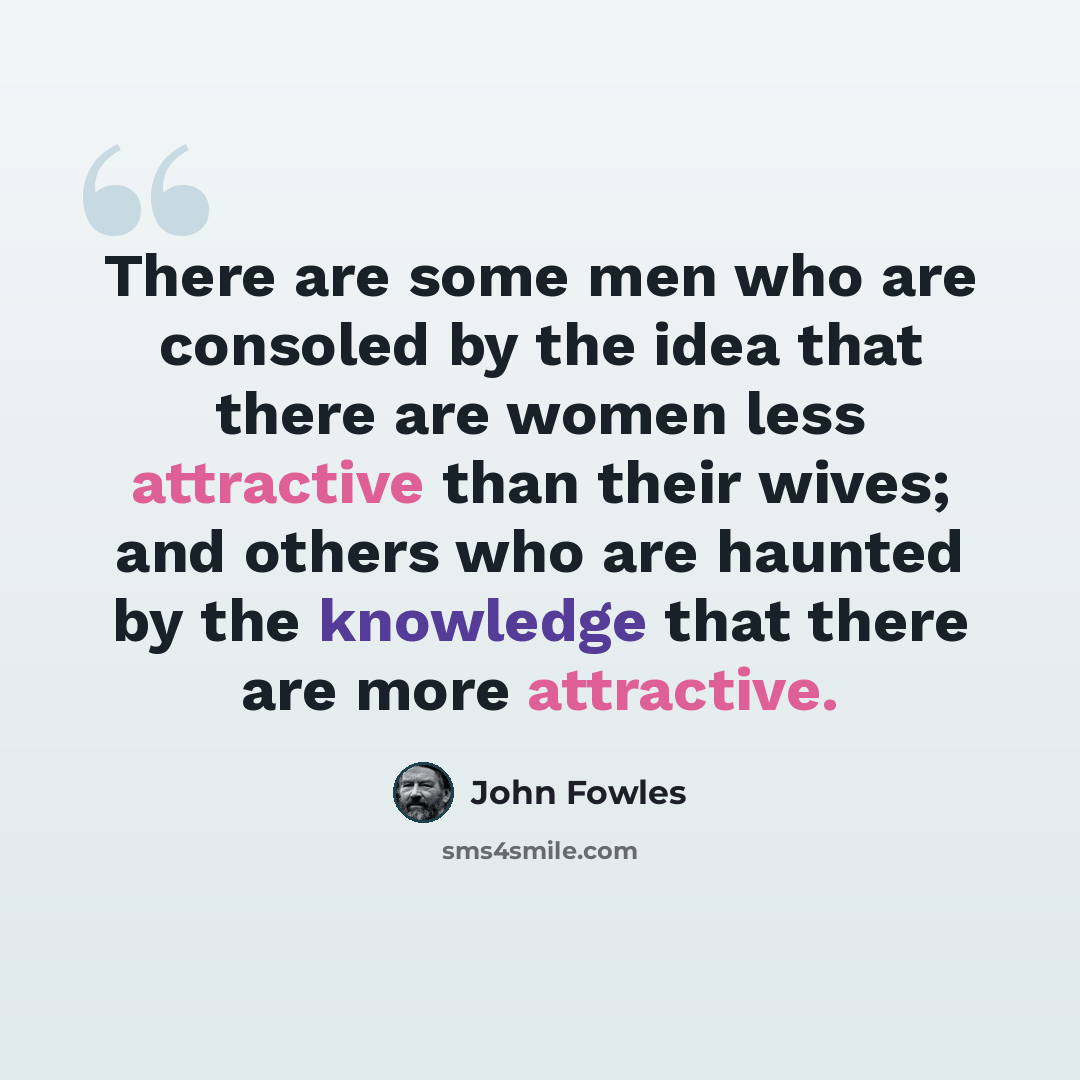 “There are some men who are consoled by the idea that there are women less attractive than their wives; and others who are haunted by the knowledge that there are more attractive.” quote by John Fowles