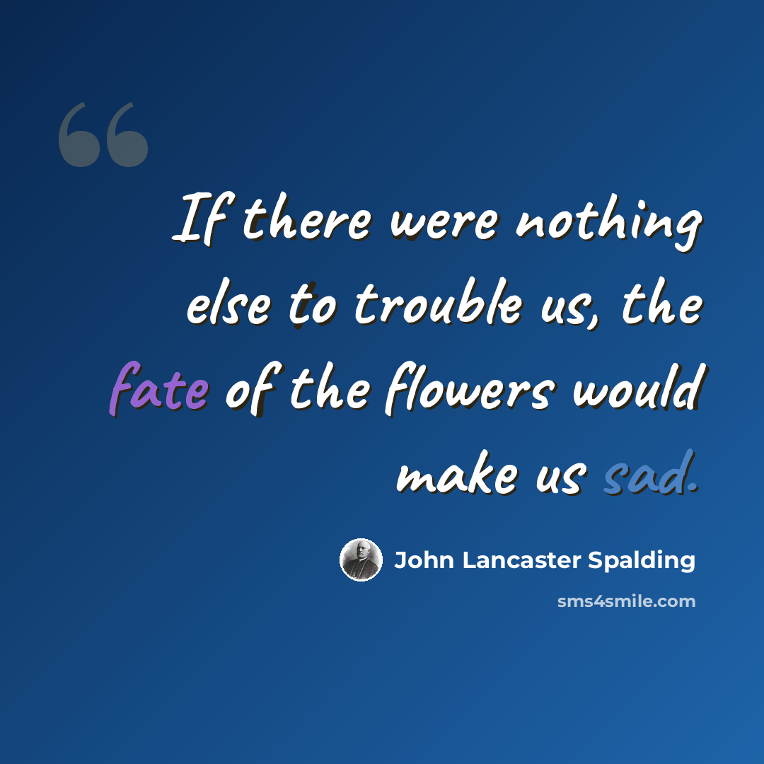 “If there were nothing else to trouble us, the fate of the flowers would make us sad.” quote by John Lancaster Spalding