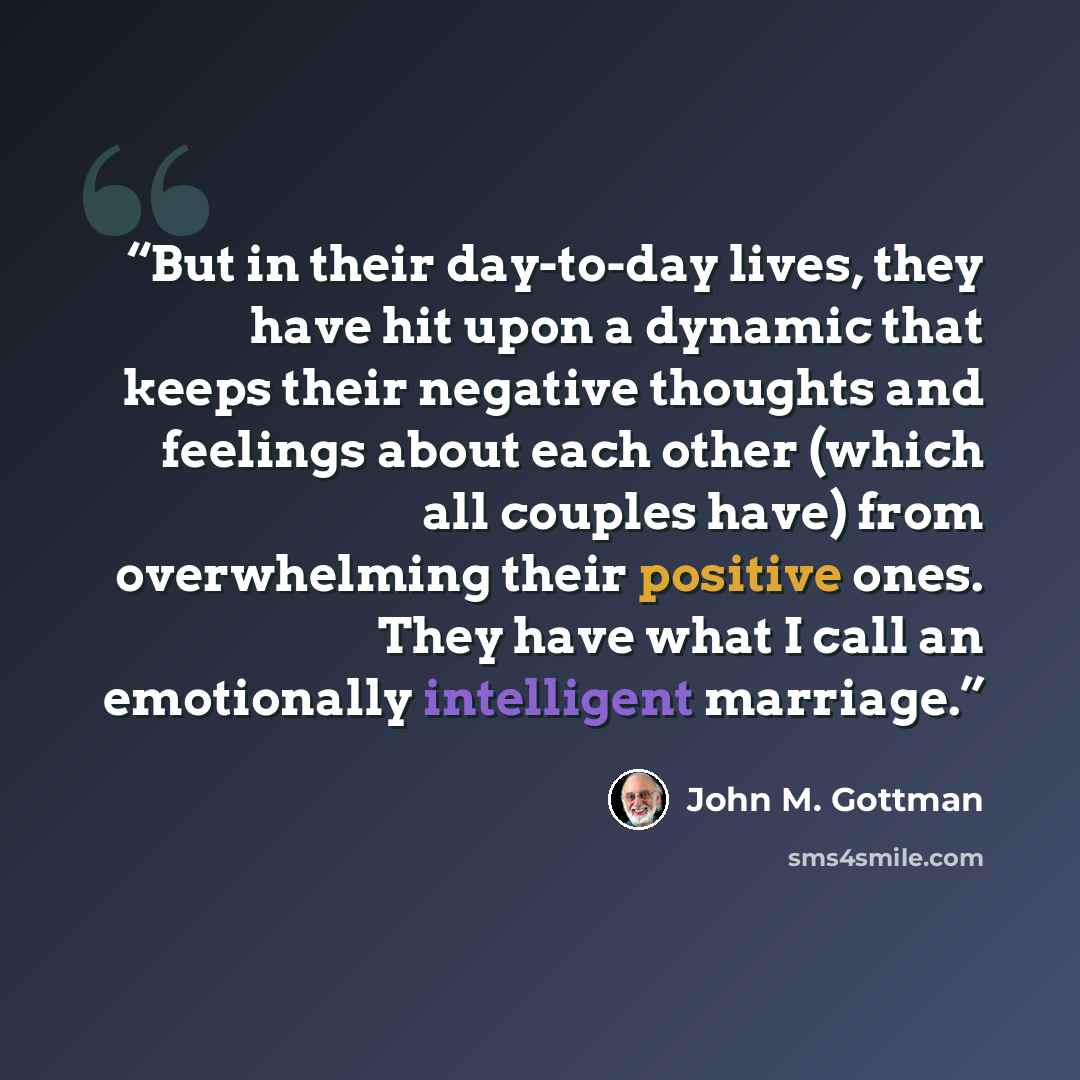 “But in their day-to-day lives, they have hit upon a dynamic that keeps their negative thoughts and feelings about each other (which all couples have) from overwhelming their positive ones. They have what I call an emotionally intelligent marriage.” quote by John M. Gottman