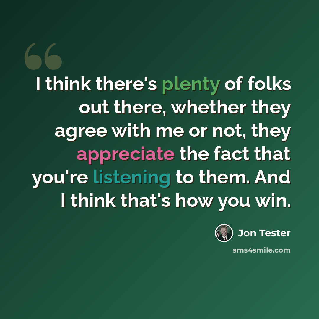 “I think there's plenty of folks out there, whether they agree with me or not, they appreciate the fact that you're listening to them. And I think that's how you win.” quote by Jon Tester