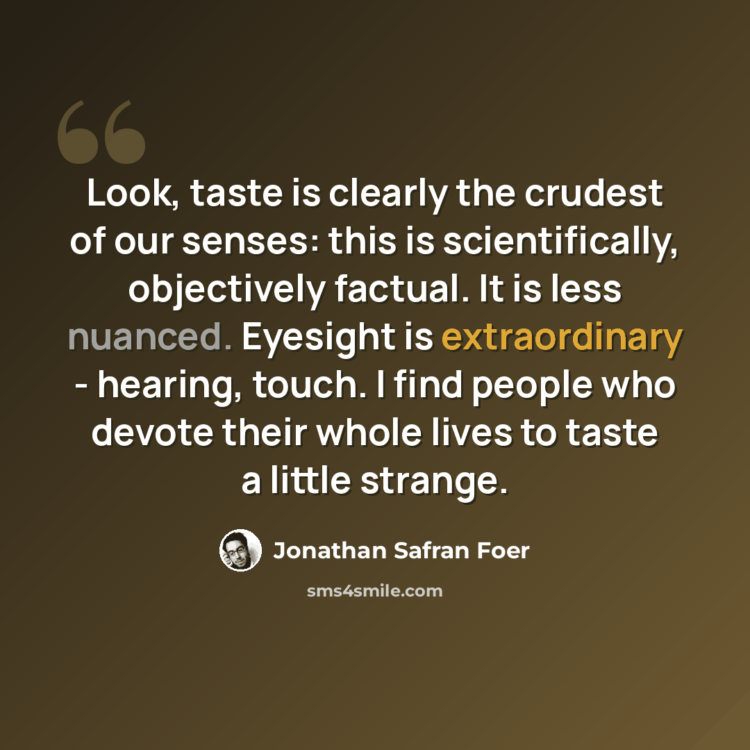 “Look, taste is clearly the crudest of our senses: this is scientifically, objectively factual. It is less nuanced. Eyesight is extraordinary - hearing, touch. I find people who devote their whole lives to taste a little strange.” quote by Jonathan Safran Foer