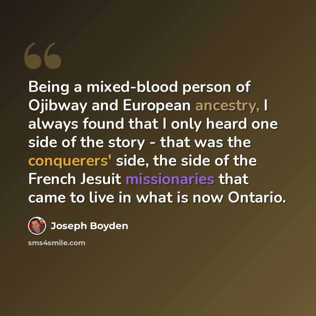 “Being a mixed-blood person of Ojibway and European ancestry, I always found that I only heard one side of the story - that was the conquerers' side, the side of the French Jesuit missionaries that came to live in what is now Ontario.” quote by Joseph Boyden