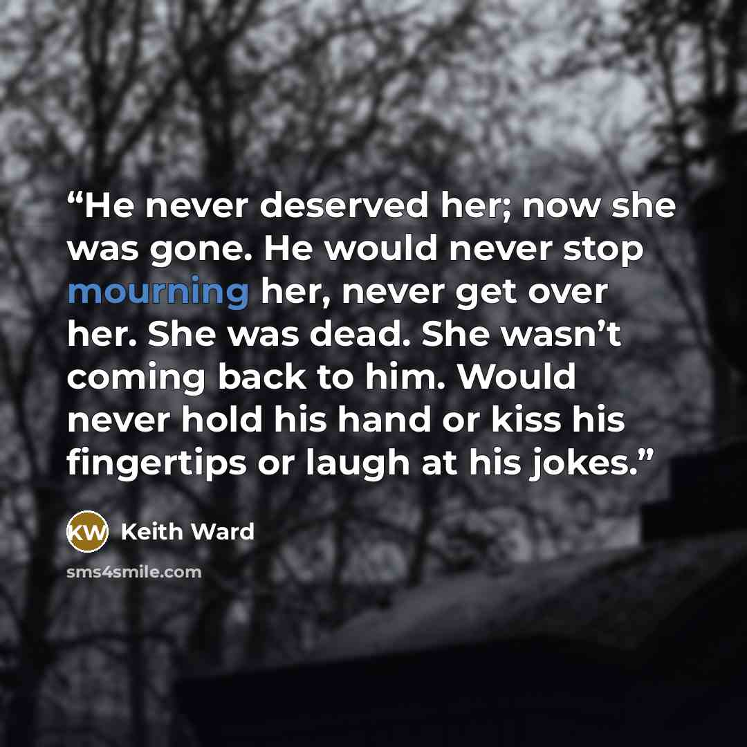 “He never deserved her; now she was gone. He would never stop mourning her, never get over her. She was dead. She wasn’t coming back to him. Would never hold his hand or kiss his fingertips or laugh at his jokes.” quote by Keith Ward