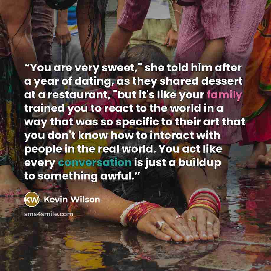 “You are very sweet," she told him after a year of dating, as they shared dessert at a restaurant, "but it's like your family trained you to react to the world in a way that was so specific to their art that you don't know how to interact with people in the real world. You act like every…” quote by Kevin Wilson