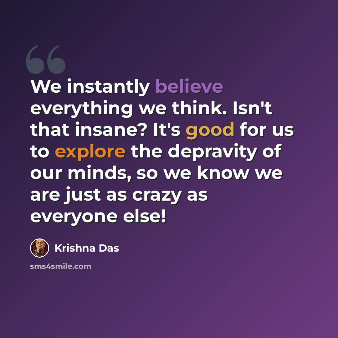 “We instantly believe everything we think. Isn't that insane? It's good for us to explore the depravity of our minds, so we know we are just as crazy as everyone else!” quote by Krishna Das