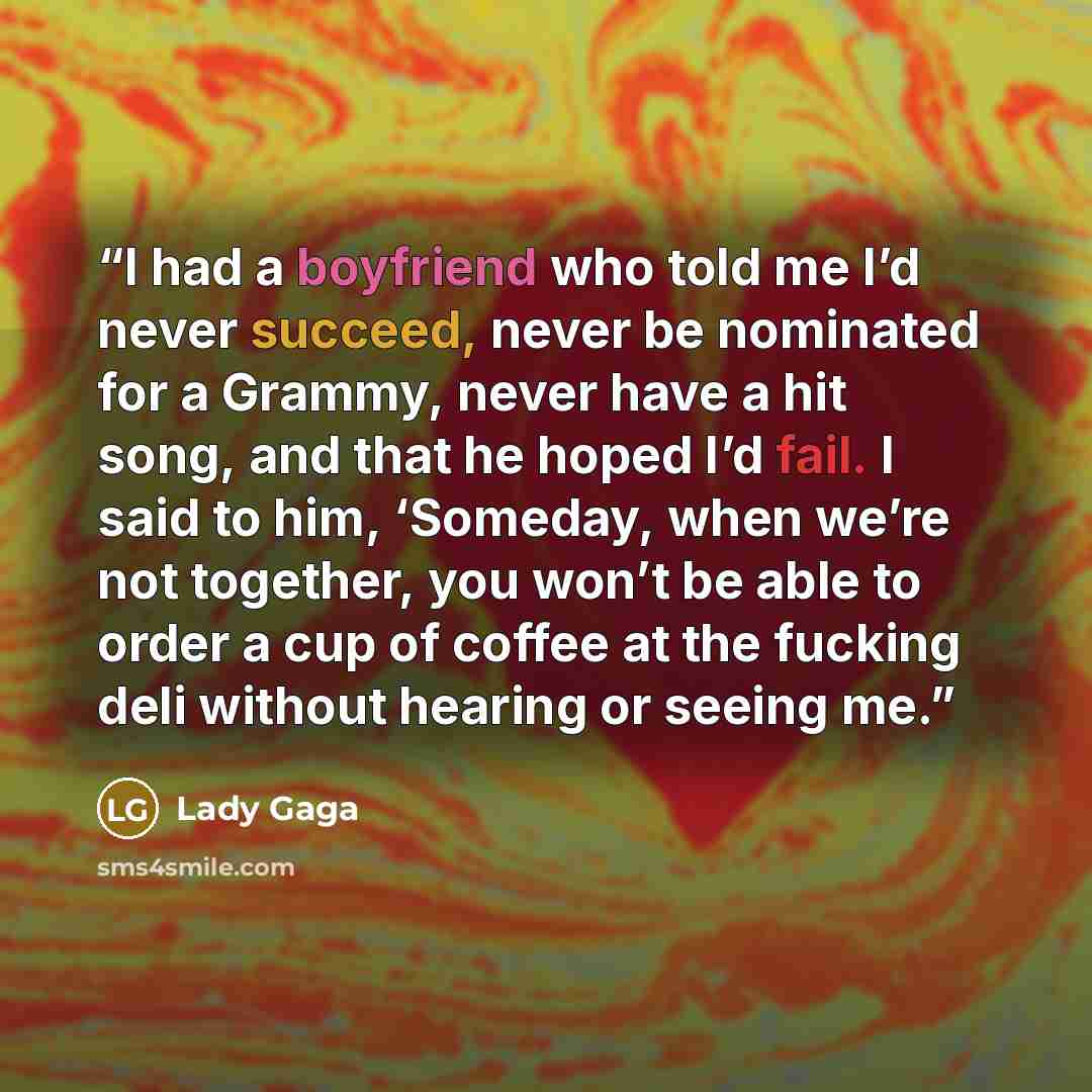 “I had a boyfriend who told me I’d never succeed, never be nominated for a Grammy, never have a hit song, and that he hoped I’d fail. I said to him, ‘Someday, when we’re not together, you won’t be able to order a cup of coffee at the fucking deli without hearing or seeing me.” quote by Lady Gaga