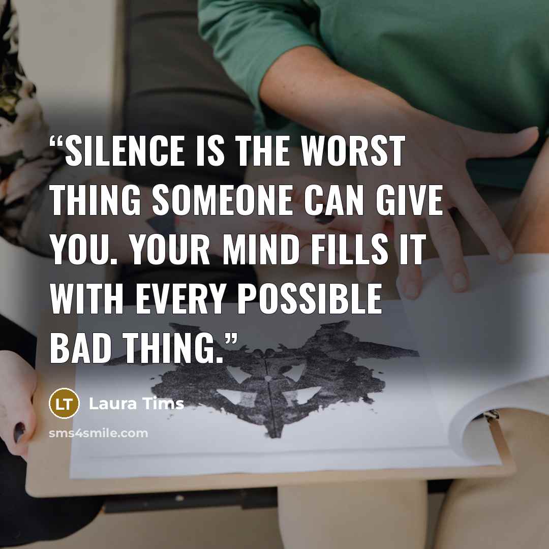 “Silence is the worst thing someone can give you. Your mind fills it with every possible bad thing.” quote by Laura Tims