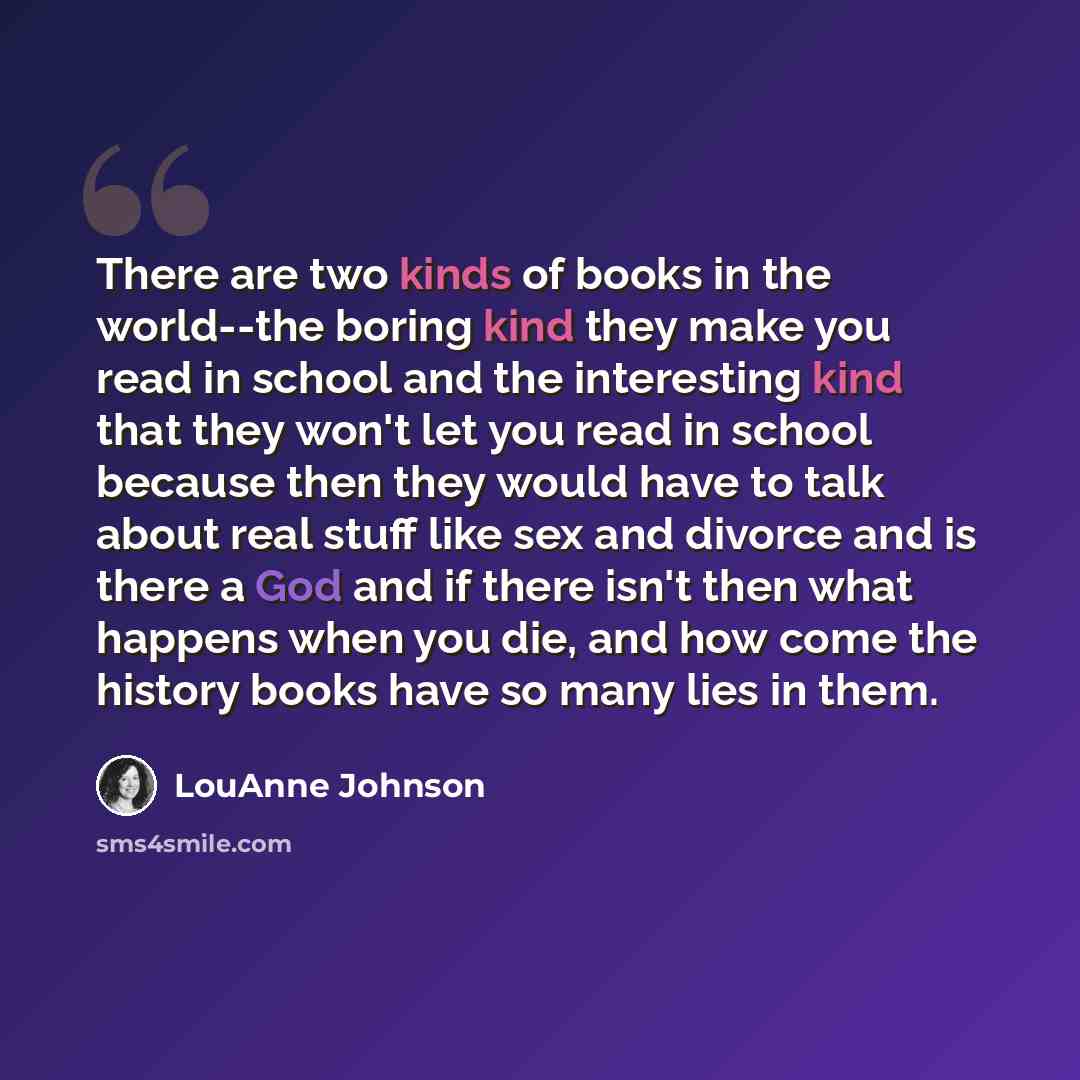“There are two kinds of books in the world--the boring kind they make you read in school and the interesting kind that they won't let you read in school because then they would have to talk about real stuff like sex and divorce and is there a God and if there isn't then what happens when you die…” quote by LouAnne Johnson